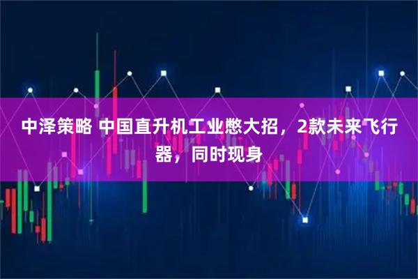 中泽策略 中国直升机工业憋大招，2款未来飞行器，同时现身