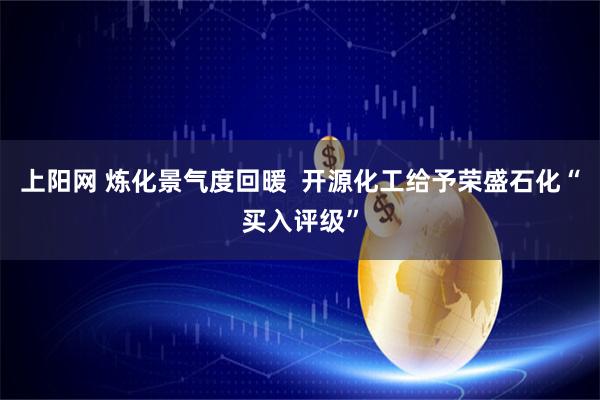 上阳网 炼化景气度回暖  开源化工给予荣盛石化“买入评级”