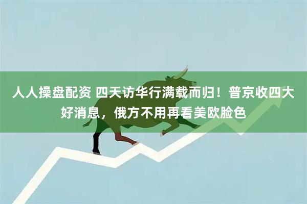 人人操盘配资 四天访华行满载而归！普京收四大好消息，俄方不用再看美欧脸色