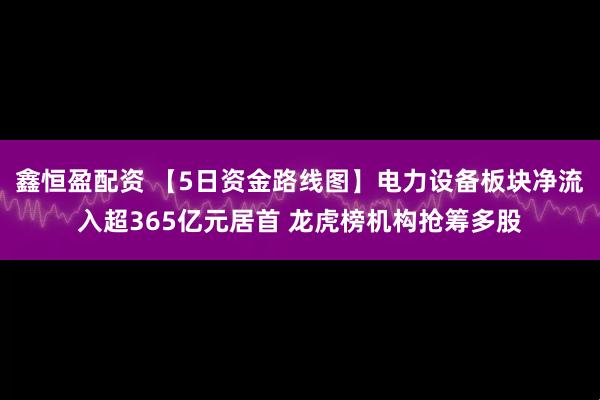 鑫恒盈配资 【5日资金路线图】电力设备板块净流入超365亿元居首 龙虎榜机构抢筹多股