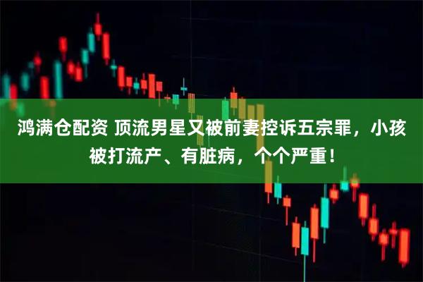 鸿满仓配资 顶流男星又被前妻控诉五宗罪，小孩被打流产、有脏病，个个严重！