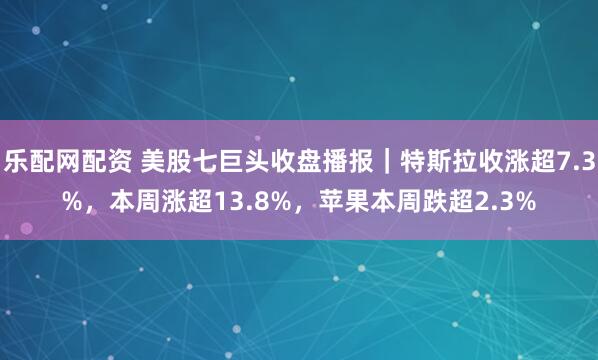 乐配网配资 美股七巨头收盘播报｜特斯拉收涨超7.3%，本周涨超13.8%，苹果本周跌超2.3%
