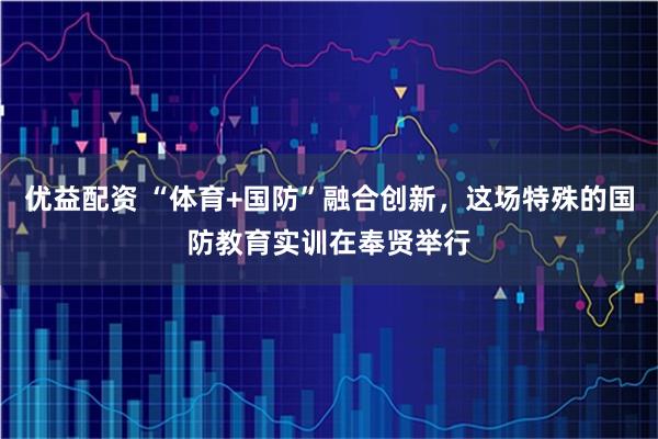 优益配资 “体育+国防”融合创新，这场特殊的国防教育实训在奉贤举行