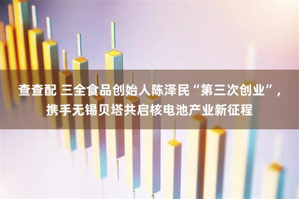 查查配 三全食品创始人陈泽民“第三次创业”，携手无锡贝塔共启核电池产业新征程