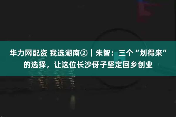 华力网配资 我选湖南②｜朱智：三个“划得来”的选择，让这位长沙伢子坚定回乡创业