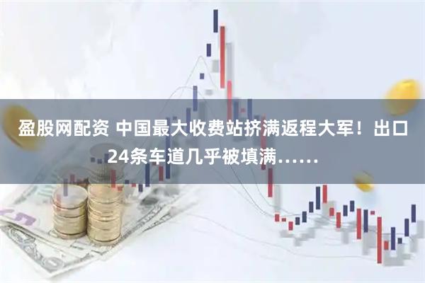 盈股网配资 中国最大收费站挤满返程大军！出口24条车道几乎被填满……