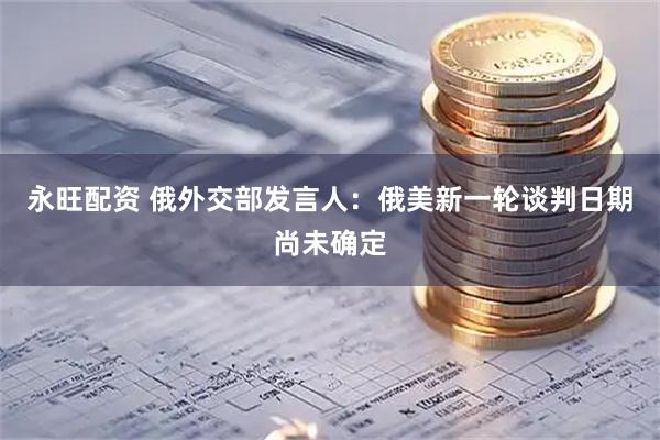 永旺配资 俄外交部发言人：俄美新一轮谈判日期尚未确定