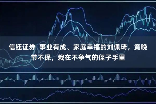 信钰证券  事业有成、家庭幸福的刘佩琦，竟晚节不保，栽在不争气的侄子手里
