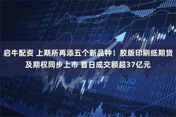启牛配资 上期所再添五个新品种！胶版印刷纸期货及期权同步上市 首日成交额超37亿元