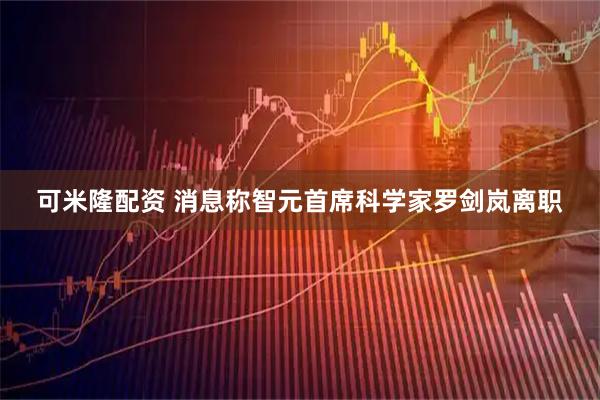 可米隆配资 消息称智元首席科学家罗剑岚离职